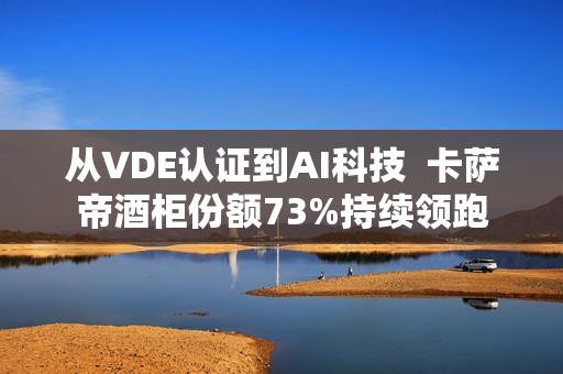 从VDE认证到AI科技  卡萨帝酒柜份额73%持续领跑