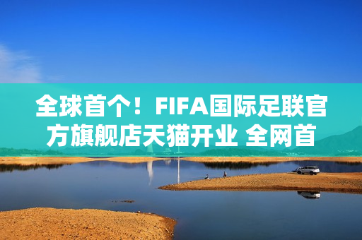 全球首个！FIFA国际足联官方旗舰店天猫开业 全网首发2026世界杯吉祥物