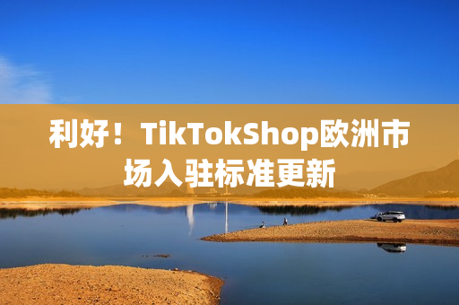 利好！TikTokShop欧洲市场入驻标准更新