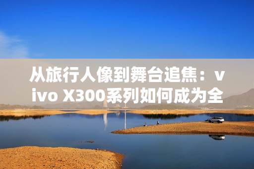 从旅行人像到舞台追焦：vivo X300系列如何成为全场景旗舰拍照利器