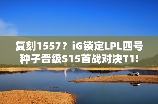 复刻1557？iG锁定LPL四号种子晋级S15首战对决T1!