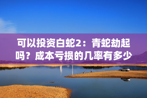 可以投资白蛇2：青蛇劫起吗？成本亏损的几率有多少？(白蛇2赚钱吗)