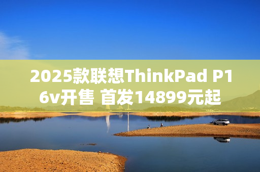 2025款联想ThinkPad P16v开售 首发14899元起