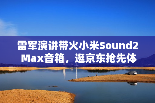 雷军演讲带火小米Sound2 Max音箱，逛京东抢先体验赢晒单好礼