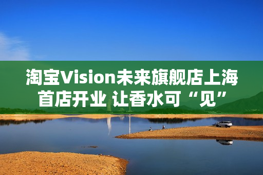 淘宝Vision未来旗舰店上海首店开业 让香水可“见”