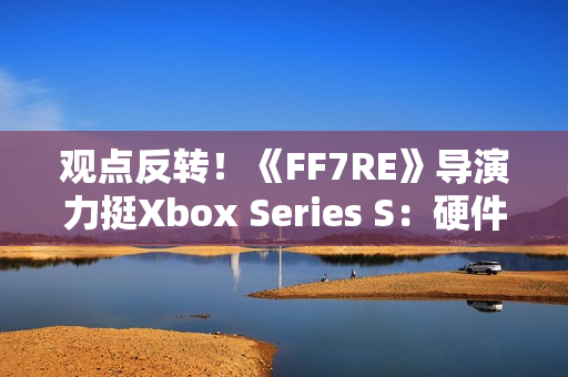 观点反转！《FF7RE》导演力挺Xbox Series S：硬件规格相当可靠