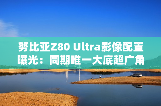努比亚Z80 Ultra影像配置曝光：同期唯一大底超广角