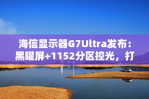 海信显示器G7Ultra发布：黑曜屏+1152分区控光，打造3K价位画质天花板