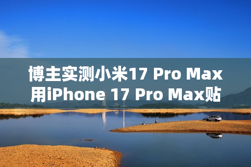 博主实测小米17 Pro Max用iPhone 17 Pro Max贴膜：完美贴合 指纹秒解
