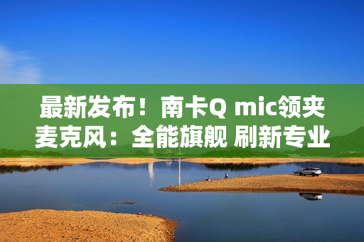 最新发布！南卡Q mic领夹麦克风：全能旗舰 刷新专业无线麦克风上限