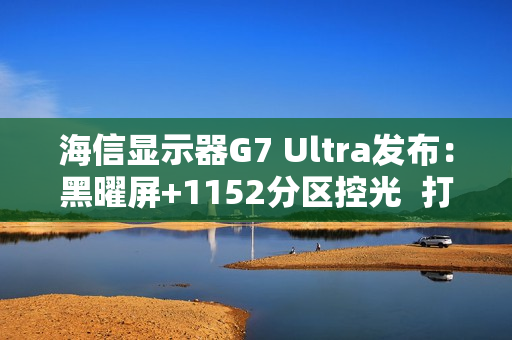 海信显示器G7 Ultra发布：黑曜屏+1152分区控光  打造3K价位画质天花板