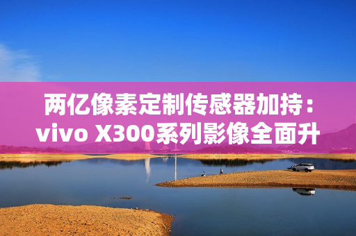 两亿像素定制传感器加持：vivo X300系列影像全面升级