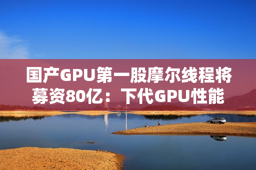 国产GPU第一股摩尔线程将募资80亿：下代GPU性能提升多达8倍