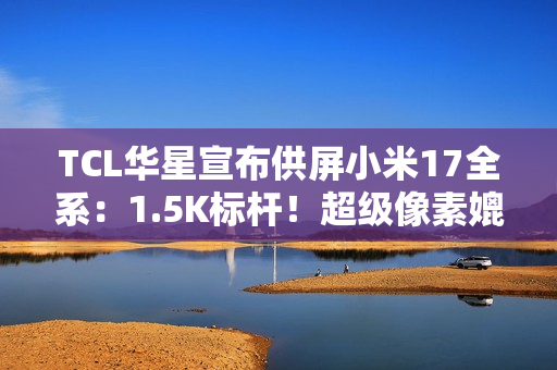 TCL华星宣布供屏小米17全系：1.5K标杆！超级像素媲美2K
