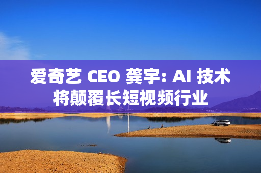 爱奇艺 CEO 龚宇: AI 技术将颠覆长短视频行业