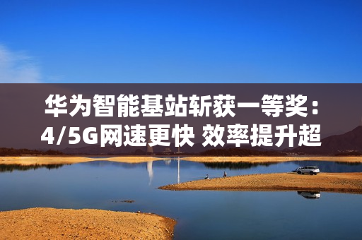 华为智能基站斩获一等奖：4/5G网速更快 效率提升超30倍