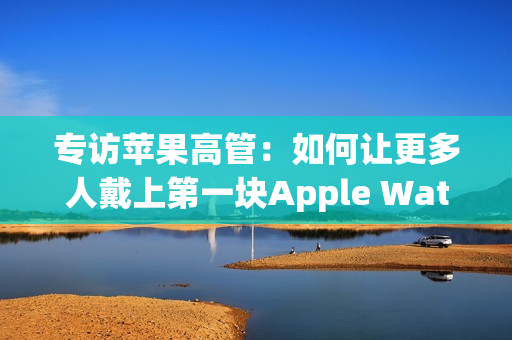 专访苹果高管：如何让更多人戴上第一块Apple Watch？