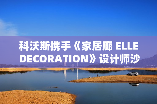 科沃斯携手《家居廊 ELLE DECORATION》设计师沙龙：全嵌美学开启未来家居新生态