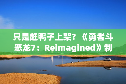 只是赶鸭子上架？《勇者斗恶龙7：Reimagined》制作人回应粉丝担忧