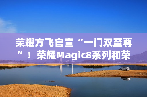 荣耀方飞官宣“一门双至尊”！荣耀Magic8系列和荣耀MagicPad3Pro即将登场