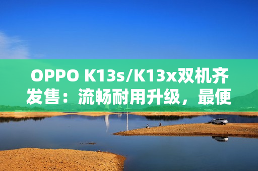 OPPO K13s/K13x双机齐发售：流畅耐用升级，最便宜“三防手机”来袭