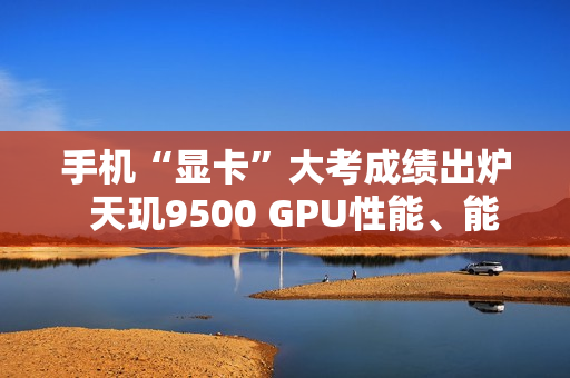 手机“显卡”大考成绩出炉  天玑9500 GPU性能、能效双冠王
