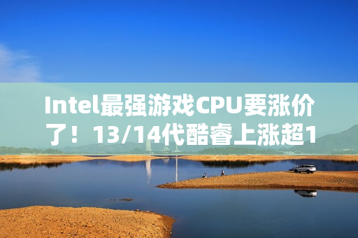 Intel最强游戏CPU要涨价了！13/14代酷睿上涨超10%