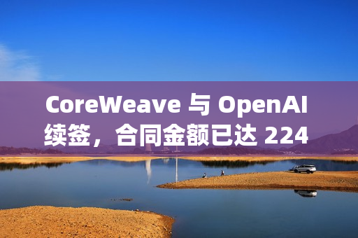CoreWeave 与 OpenAI 续签，合同金额已达 224 亿美元