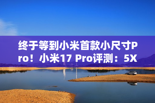 终于等到小米首款小尺寸Pro！小米17 Pro评测：5X长焦加持的不妥协小屏