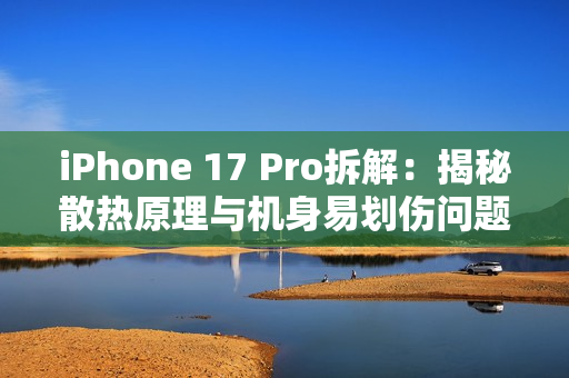 iPhone 17 Pro拆解：揭秘散热原理与机身易划伤问题