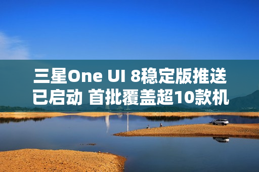 三星One UI 8稳定版推送已启动 首批覆盖超10款机型