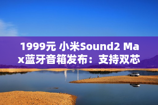 1999元 小米Sound2 Max蓝牙音箱发布：支持双芯无线组网