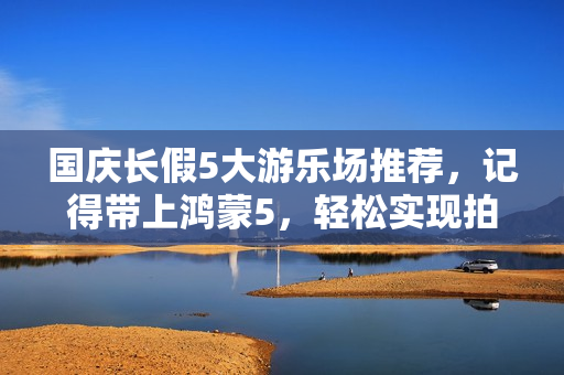 国庆长假5大游乐场推荐，记得带上鸿蒙5，轻松实现拍照自由！