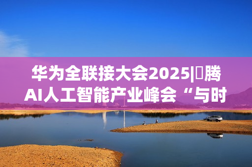 华为全联接大会2025|昇腾AI人工智能产业峰会“与时代，共昇腾”