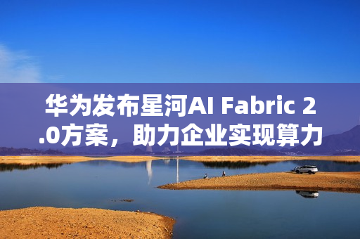 华为发布星河AI Fabric 2.0方案，助力企业实现算力满载，业务永续
