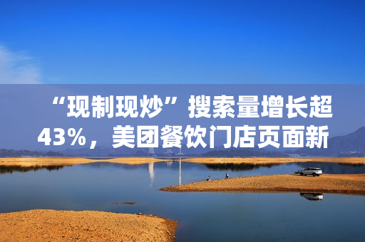 “现制现炒”搜索量增长超43%，美团餐饮门店页面新增相关展示功能