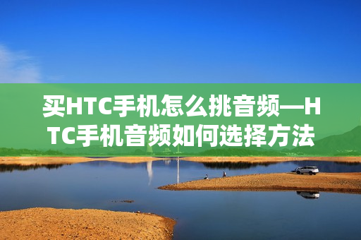 买HTC手机怎么挑音频—HTC手机音频如何选择方法