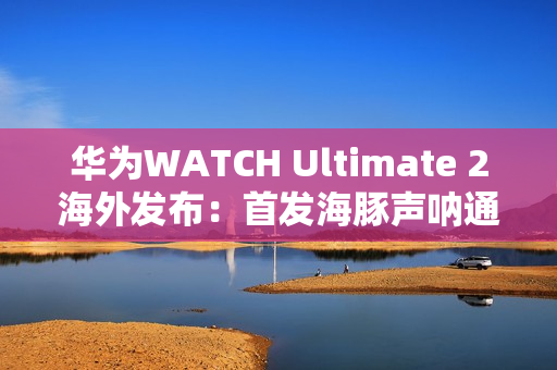 华为WATCH Ultimate 2海外发布：首发海豚声呐通信 水下60米内一键求救