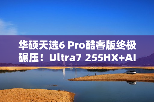 华硕天选6 Pro酷睿版终极碾压！Ultra7 255HX+AI高静黑科技  选它准没错