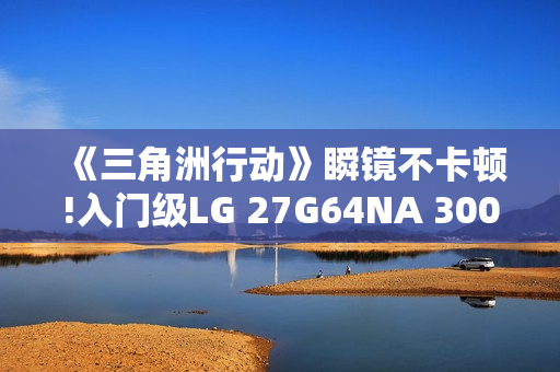 《三角洲行动》瞬镜不卡顿!入门级LG 27G64NA 300Hz高刷显示器来袭
