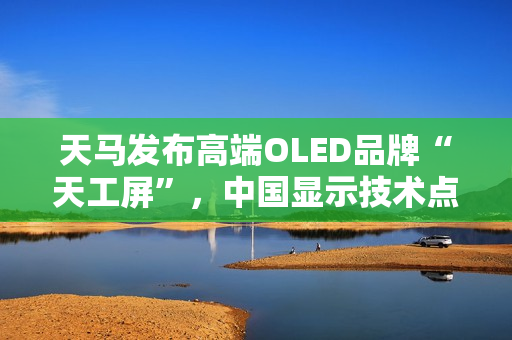天马发布高端OLED品牌“天工屏”，中国显示技术点亮全球