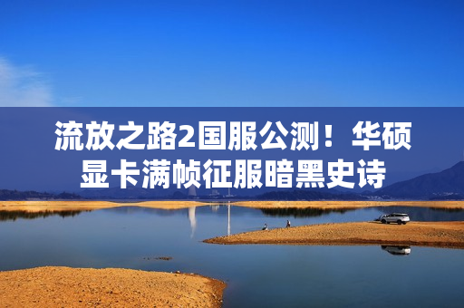 流放之路2国服公测！华硕显卡满帧征服暗黑史诗