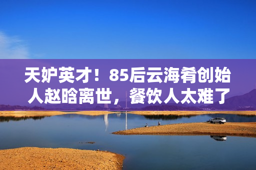 天妒英才！85后云海肴创始人赵晗离世，餐饮人太难了