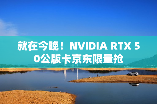 就在今晚！NVIDIA RTX 50公版卡京东限量抢