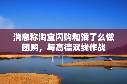 消息称淘宝闪购和饿了么做团购，与高德双线作战