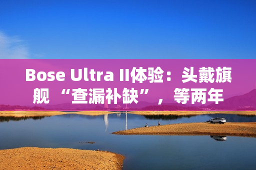 Bose Ultra II体验：头戴旗舰 “查漏补缺”，等两年值了？
