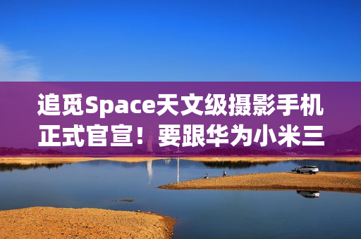 追觅Space天文级摄影手机正式官宣！要跟华为小米三分天下