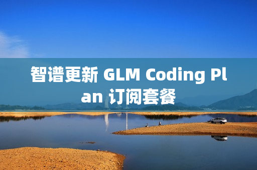 智谱更新 GLM Coding Plan 订阅套餐