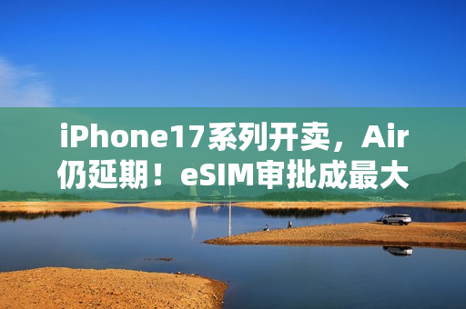 iPhone17系列开卖，Air仍延期！eSIM审批成最大「拦路虎」