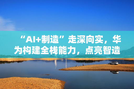 “AI+制造”走深向实，华为构建全栈能力，点亮智造未来